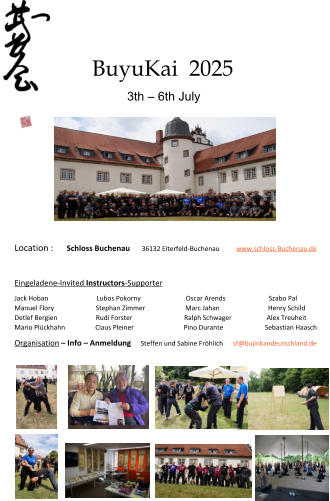 BuyuKai  2025 3th – 6th July Location :      Schloss Buchenau       36132 Eiterfeld-Buchenau          www.schloss-Buchenau.de Eingeladene-Invited Instructors-Supporter Jack Hoban                             Lubos Pokorny                           Oscar Arends                          Szabo Pal Manuel Flory                         Stephan Zimmer                        Marc Jahan                             Henry Schild Detlef Bergien                       Rudi Forster                               Ralph Schwager                     Alex Treuheit Mario Plückhahn                  Claus Pleiner                              Pino Durante                         Sebastian Haasch Organisation – Info – Anmeldung     Steffen und Sabine Fröhlich      sf@bujinkandeutschland.de